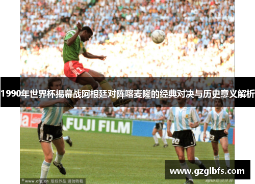 1990年世界杯揭幕战阿根廷对阵喀麦隆的经典对决与历史意义解析