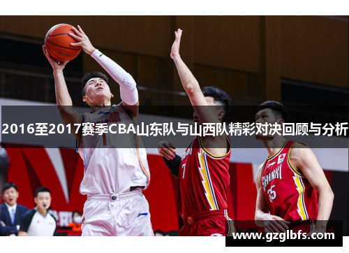 2016至2017赛季CBA山东队与山西队精彩对决回顾与分析