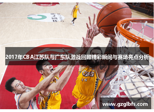 2017年CBA江苏队与广东队激战回顾精彩瞬间与赛场亮点分析
