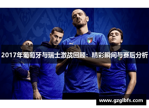 2017年葡萄牙与瑞士激战回顾：精彩瞬间与赛后分析
