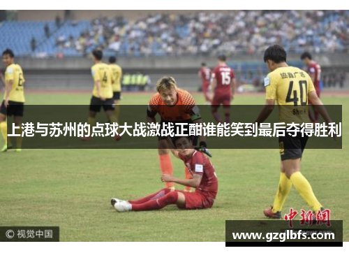 上港与苏州的点球大战激战正酣谁能笑到最后夺得胜利