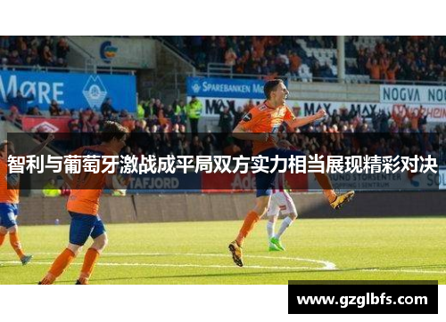 智利与葡萄牙激战成平局双方实力相当展现精彩对决