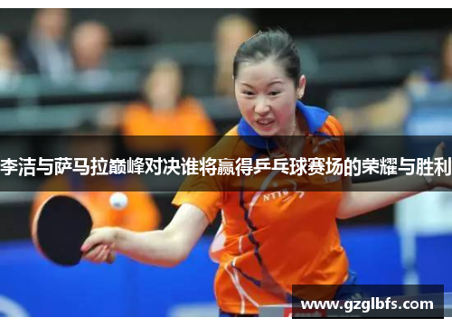 李洁与萨马拉巅峰对决谁将赢得乒乓球赛场的荣耀与胜利