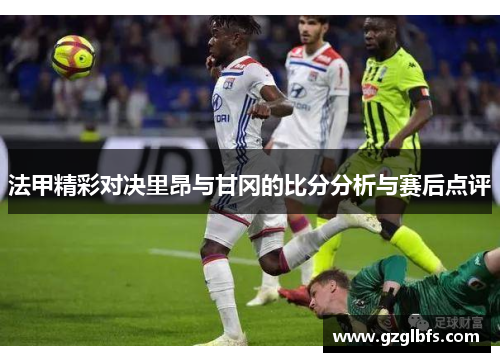法甲精彩对决里昂与甘冈的比分分析与赛后点评